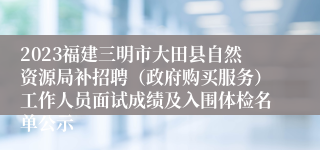 2023福建三明市大田县自然资源局补招聘（政府购买服务）工作人员面试成绩及入围体检名单公示