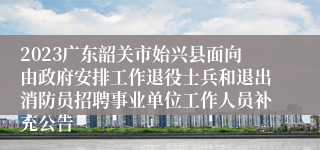 2023广东韶关市始兴县面向由政府安排工作退役士兵和退出消防员招聘事业单位工作人员补充公告