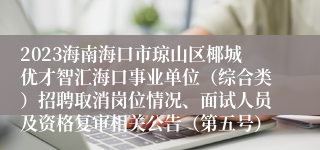 2023海南海口市琼山区椰城优才智汇海口事业单位（综合类）招聘取消岗位情况、面试人员及资格复审相关公告（第五号）