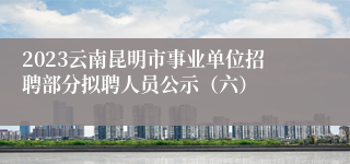 2023云南昆明市事业单位招聘部分拟聘人员公示（六）