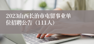 2023山西长治市屯留事业单位招聘公告（111人）