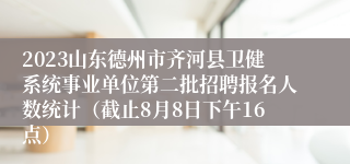 2023山东德州市齐河县卫健系统事业单位第二批招聘报名人数统计（截止8月8日下午16点）