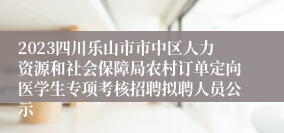 2023四川乐山市市中区人力资源和社会保障局农村订单定向医学生专项考核招聘拟聘人员公示