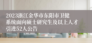 2023浙江金华市东阳市卫健系统面向硕士研究生及以上人才引进52人公告