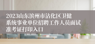 2023山东滨州市沾化区卫健系统事业单位招聘工作人员面试准考证打印入口