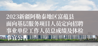 2023新疆阿勒泰地区富蕴县面向基层服务项目人员定向招聘事业单位工作人员总成绩及体检事宜公告