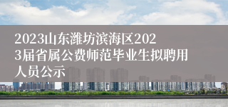 2023山东潍坊滨海区2023届省属公费师范毕业生拟聘用人员公示