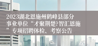 2023湖北恩施州鹤峰县部分事业单位“才聚荆楚?智汇恩施”专项招聘体检、考察公告