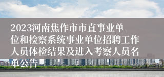 2023河南焦作市市直事业单位和检察系统事业单位招聘工作人员体检结果及进入考察人员名单公告