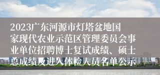 2023广东河源市灯塔盆地国家现代农业示范区管理委员会事业单位招聘博士复试成绩、硕士总成绩及进入体检人员名单公示