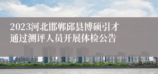 2023河北邯郸邱县博硕引才通过测评人员开展体检公告