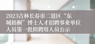 2023吉林长春市二道区“东城梧桐”博士人才招聘事业单位人员第一批拟聘用人员公示