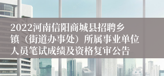 2022河南信阳商城县招聘乡镇（街道办事处）所属事业单位人员笔试成绩及资格复审公告