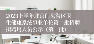 2023上半年北京门头沟区卫生健康系统事业单位第二批招聘拟聘用人员公示（第一批）