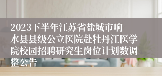 2023下半年江苏省盐城市响水县县级公立医院赴牡丹江医学院校园招聘研究生岗位计划数调整公告