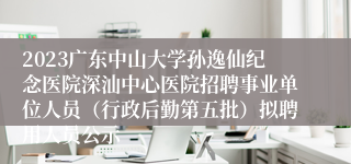 2023广东中山大学孙逸仙纪念医院深汕中心医院招聘事业单位人员（行政后勤第五批）拟聘用人员公示