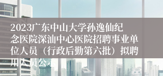 2023广东中山大学孙逸仙纪念医院深汕中心医院招聘事业单位人员（行政后勤第六批）拟聘用人员公示