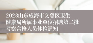 2023山东威海市文登区卫生健康局所属事业单位招聘第二批考察合格人员体检通知