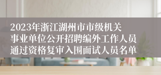 2023年浙江湖州市市级机关事业单位公开招聘编外工作人员通过资格复审入围面试人员名单