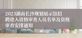 2023湖南长沙规划展示馆招聘进入资格审查人员名单及资格审查安排通知