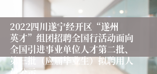 2022四川遂宁经开区“遂州英才”组团招聘全国行活动面向全国引进事业单位人才第二批、第三批（应届毕业生）拟聘用人员公示