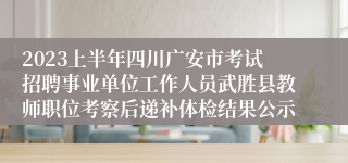 2023上半年四川广安市考试招聘事业单位工作人员武胜县教师职位考察后递补体检结果公示