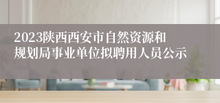 2023陕西西安市自然资源和规划局事业单位拟聘用人员公示