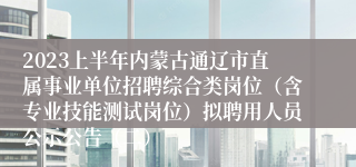 2023上半年内蒙古通辽市直属事业单位招聘综合类岗位（含专业技能测试岗位）拟聘用人员公示公告（二）