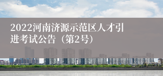 2022河南济源示范区人才引进考试公告（第2号）