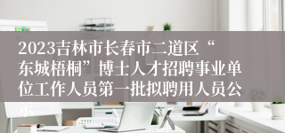 2023吉林市长春市二道区“东城梧桐”博士人才招聘事业单位工作人员第一批拟聘用人员公示