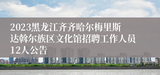 2023黑龙江齐齐哈尔梅里斯达斡尔族区文化馆招聘工作人员12人公告