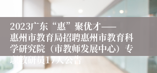 2023广东“惠”聚优才——惠州市教育局招聘惠州市教育科学研究院（市教师发展中心）专职教研员17人公告