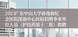 2023广东中山大学孙逸仙纪念医院深汕中心医院招聘事业单位人员（护技药第十二批）拟聘用人员公示