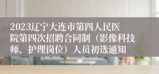 2023辽宁大连市第四人民医院第四次招聘合同制（影像科技师、护理岗位）人员初选通知