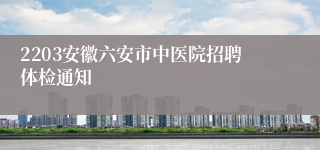 2203安徽六安市中医院招聘体检通知