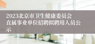 2023北京市卫生健康委员会直属事业单位招聘拟聘用人员公示