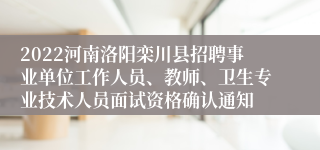 2022河南洛阳栾川县招聘事业单位工作人员、教师、卫生专业技术人员面试资格确认通知