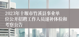 2023年十堰市竹溪县事业单位公开招聘工作人员递补体检和考察公告
