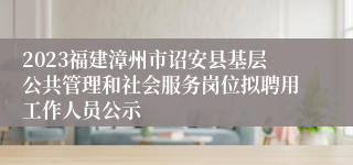 2023福建漳州市诏安县基层公共管理和社会服务岗位拟聘用工作人员公示