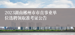 2023湖南郴州市市直事业单位选聘领取准考证公告