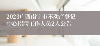 2023广西南宁市不动产登记中心招聘工作人员2人公告