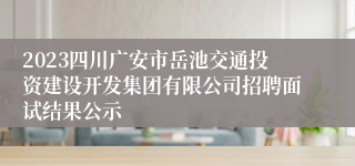 2023四川广安市岳池交通投资建设开发集团有限公司招聘面试结果公示