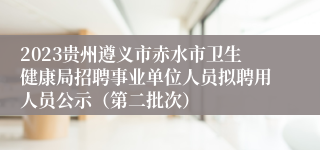 2023贵州遵义市赤水市卫生健康局招聘事业单位人员拟聘用人员公示（第二批次）