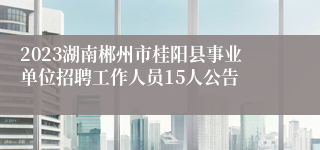 2023湖南郴州市桂阳县事业单位招聘工作人员15人公告