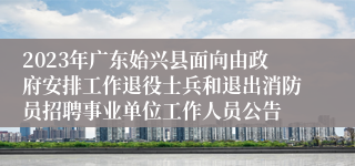 2023年广东始兴县面向由政府安排工作退役士兵和退出消防员招聘事业单位工作人员公告