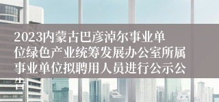 2023内蒙古巴彦淖尔事业单位绿色产业统筹发展办公室所属事业单位拟聘用人员进行公示公告