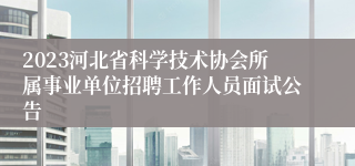 2023河北省科学技术协会所属事业单位招聘工作人员面试公告