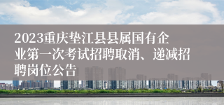 2023重庆垫江县县属国有企业第一次考试招聘取消、递减招聘岗位公告