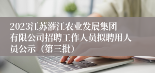 2023江苏灌江农业发展集团有限公司招聘工作人员拟聘用人员公示（第三批）