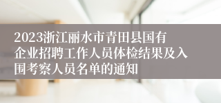 2023浙江丽水市青田县国有企业招聘工作人员体检结果及入围考察人员名单的通知